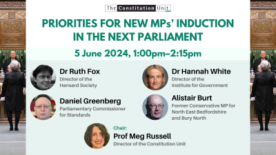 The Constitution Unit. Priorities for new MPs' induction in the next parliament. 5 June 2024, 1:00pm–2:15pm. Dr Ruth Fox. Dr Hannah White. Daniel Greenberg. Alistair Burt. Chair: Prof Meg Russell.